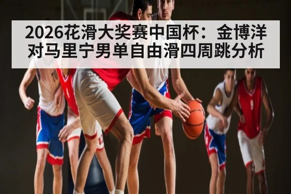 2026花滑大奖赛中国杯：金博洋对马里宁男单自由滑四周跳分析（kaiyun）
